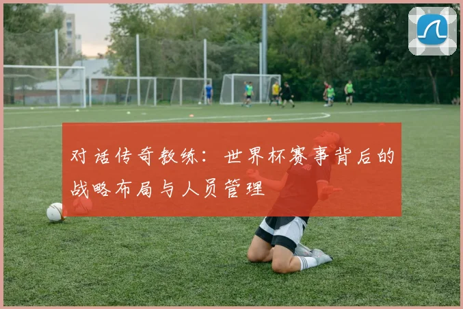 对话传奇教练：世界杯赛事背后的战略布局与人员管理