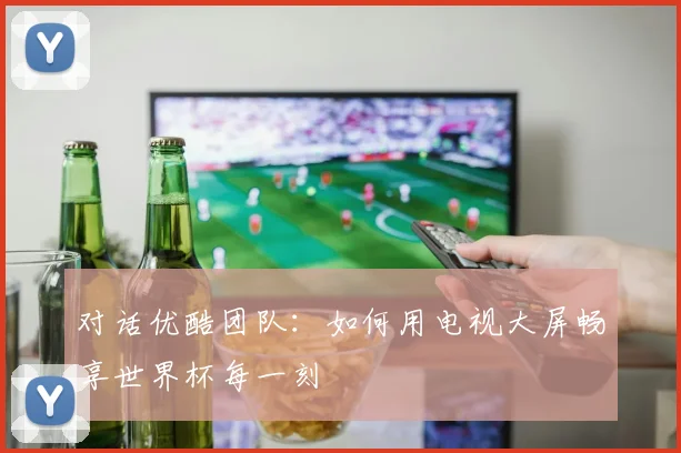 对话优酷团队：如何用电视大屏畅享世界杯每一刻