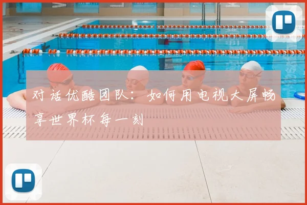 对话优酷团队：如何用电视大屏畅享世界杯每一刻