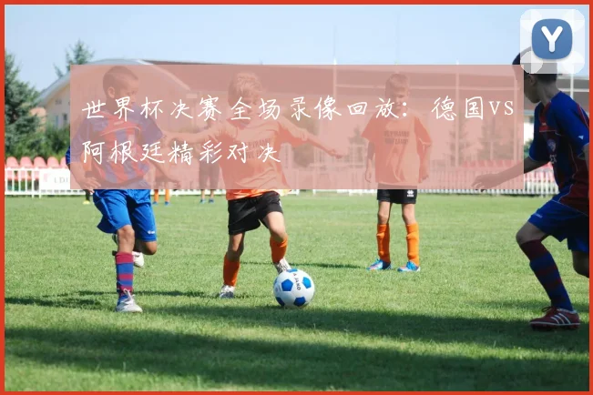 世界杯决赛全场录像回放:德国vs阿根廷精彩对决