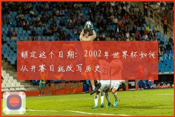 锁定这个日期：2002年世界杯如何从开赛日就改写历史