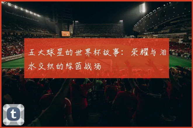 五大球星的世界杯故事:荣耀与泪水交织的绿茵战场