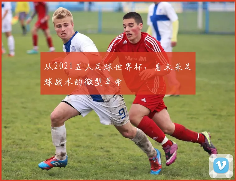 从2021五人足球世界杯，看未来足球战术的微型革命