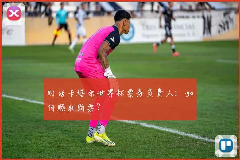 对话卡塔尔世界杯票务负责人:如何顺利购票?