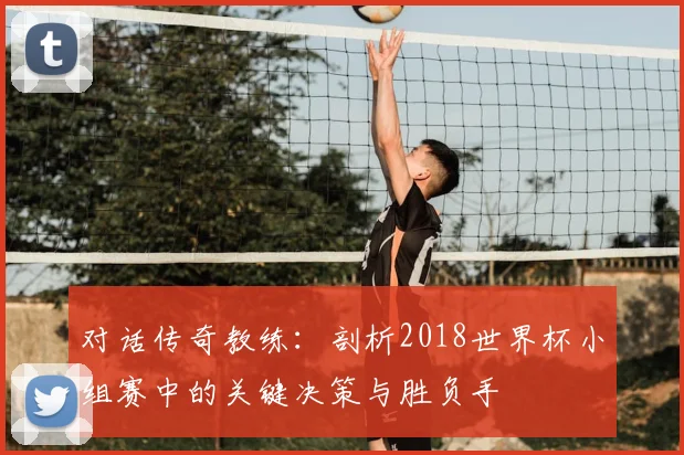 对话传奇教练：剖析2018世界杯小组赛中的关键决策与胜负手