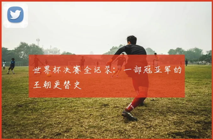世界杯决赛全记录:一部冠亚军的王朝更替史