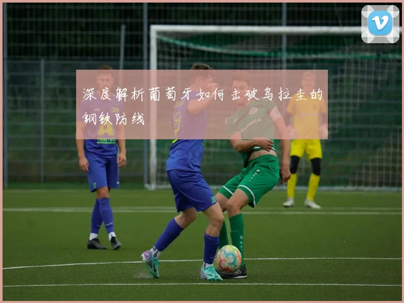 深度解析葡萄牙如何击破乌拉圭的钢铁防线