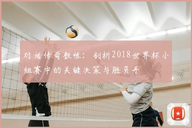 对话传奇教练：剖析2018世界杯小组赛中的关键决策与胜负手