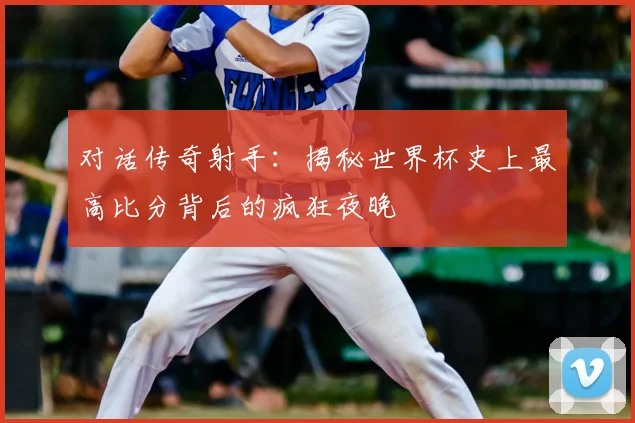 对话传奇射手：揭秘世界杯史上最高比分背后的疯狂夜晚
