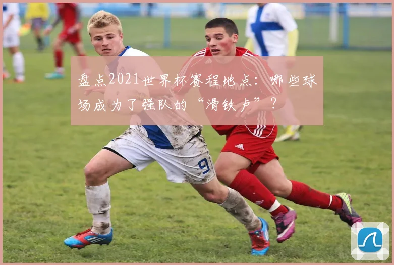 盘点2021世界杯赛程地点:哪些球场成为了强队的“滑铁卢”?