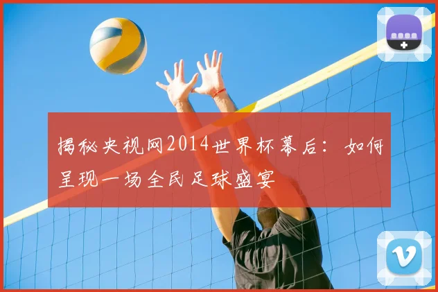 揭秘央视网2014世界杯幕后:如何呈现一场全民足球盛宴