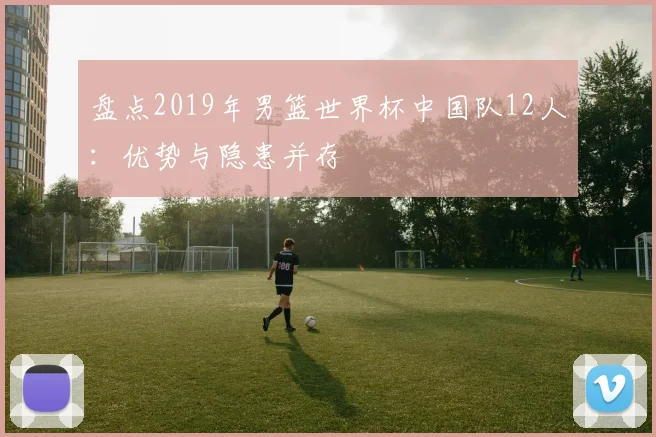 盘点2019年男篮世界杯中国队12人:优势与隐患并存