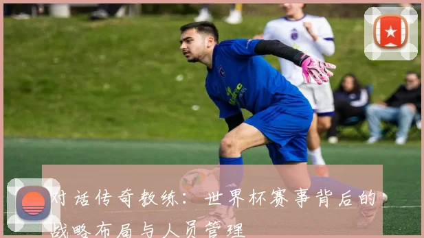 对话传奇教练：世界杯赛事背后的战略布局与人员管理