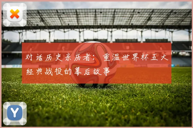 对话历史亲历者:重温世界杯五大经典战役的幕后故事