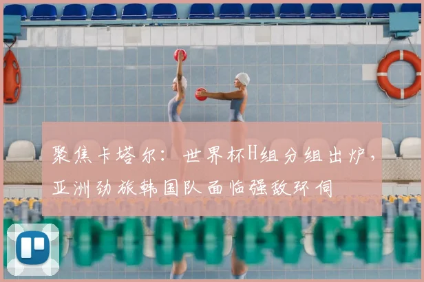 聚焦卡塔尔：世界杯H组分组出炉，亚洲劲旅韩国队面临强敌环伺