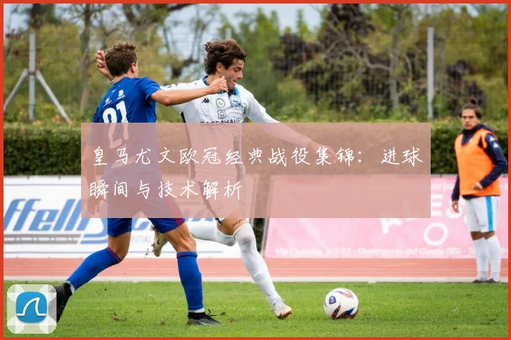 皇马尤文欧冠经典战役集锦：进球瞬间与技术解析