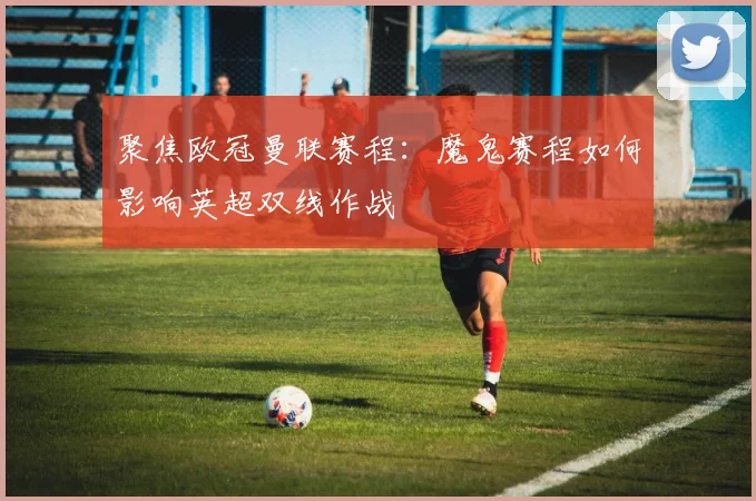 聚焦欧冠曼联赛程：魔鬼赛程如何影响英超双线作战