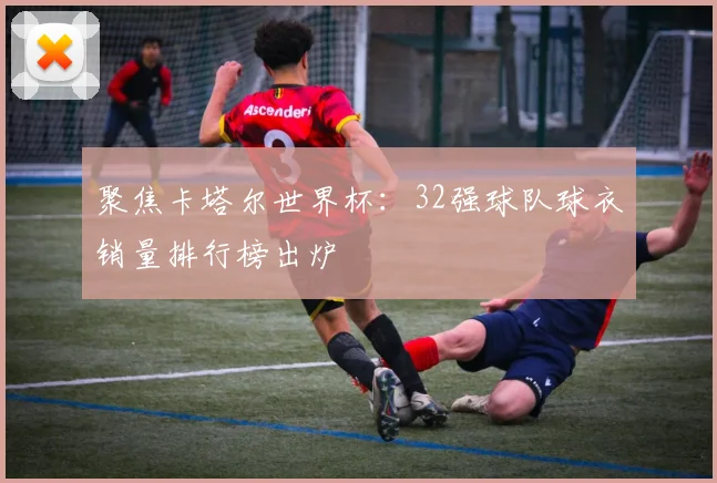 聚焦卡塔尔世界杯：32强球队球衣销量排行榜出炉