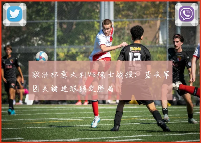 欧洲杯意大利vs瑞士战报：蓝衣军团关键进球锁定胜局