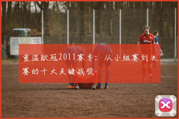 重温欧冠2011赛季：从小组赛到决赛的十大关键战役