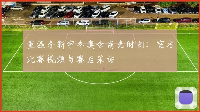 重温李靳宇冬奥会高光时刻：官方比赛视频与赛后采访