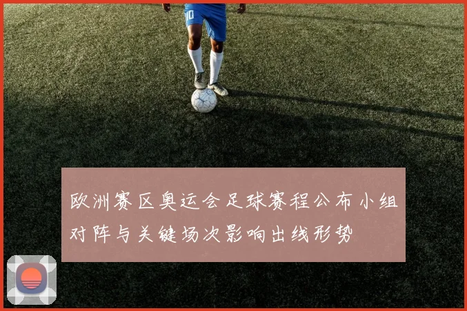 欧洲赛区奥运会足球赛程公布小组对阵与关键场次影响出线形势
