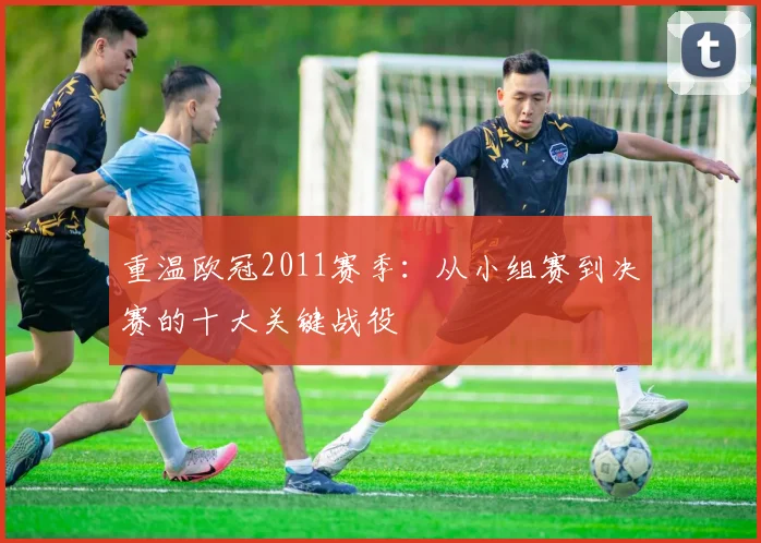 重温欧冠2011赛季：从小组赛到决赛的十大关键战役