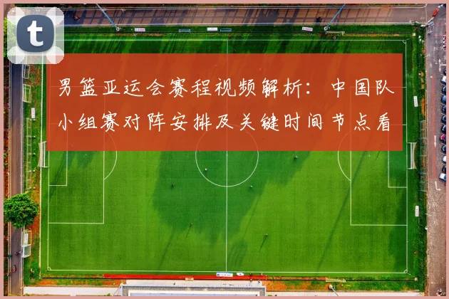 男篮亚运会赛程视频解析：中国队小组赛对阵安排及关键时间节点看点