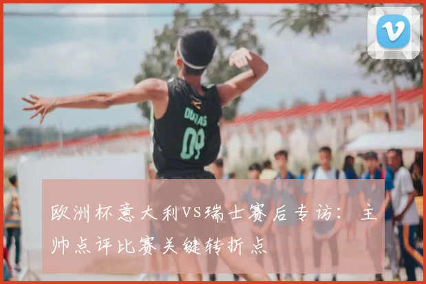 欧洲杯意大利vs瑞士赛后专访：主帅点评比赛关键转折点