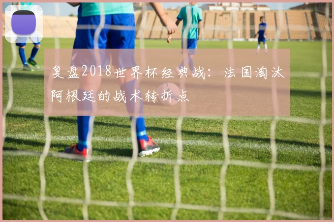 复盘2018世界杯经典战：法国淘汰阿根廷的战术转折点